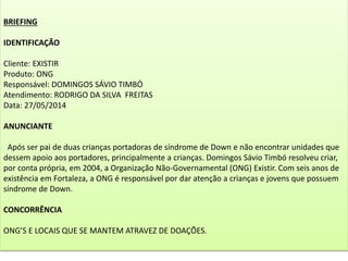 BRIEFING
IDENTIFICAÇÃO
Cliente: EXISTIR
Produto: ONG
Responsável: DOMINGOS SÁVIO TIMBÓ
Atendimento: RODRIGO DA SILVA FREITAS
Data: 27/05/2014
ANUNCIANTE
Após ser pai de duas crianças portadoras de síndrome de Down e não encontrar unidades que
dessem apoio aos portadores, principalmente a crianças. Domingos Sávio Timbó resolveu criar,
por conta própria, em 2004, a Organização Não-Governamental (ONG) Existir. Com seis anos de
existência em Fortaleza, a ONG é responsável por dar atenção a crianças e jovens que possuem
síndrome de Down.
CONCORRÊNCIA
ONG’S E LOCAIS QUE SE MANTEM ATRAVEZ DE DOAÇÕES.
 