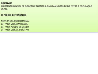 OBJETIVOS
AULMENAR O NIVEL DE DOAÇÃO E TORNAR A ONG MAIS CONHECIDA ENTRE A POPULAÇÃO
LOCAL.
8) PEDIDO DE TRABALHO
NOVE PEÇAS PUBLICITARIAS:
03- PARA MIDÍA IMPRESSA
03- PARA PONDO DE VENDA
04- PARA MIDÍA EXPOSITIVA
 