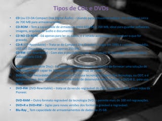 Tipos de CDs e DVDs
• CD (ou CD-DA Compact Disk Digital Áudio) – Usando para armazenar música. Um CD possui cerca
de 700 MB para armazenamento
• CD-ROM – Tem a capacidade de armazenar entre 650 MB e 700 MB, ideal para guardar softwares,
imagens, arquivos de áudio e documentos.
• CD NO CD-ROM - Dá apenas para ler os dados, e é vetado acrescentar ou remover o que for
gravado.
• CD-R (CD-Recordable) – Trata-se do Compact Disc Gravável. Surgiu em 1995 e custava, em média,
US$100! Dava para armazenar apenas 250 MB.
CD-RW (CD-Rewritable) - Com eles é possível regravar várias vezes. A tecnologia é semelhante a
utilizada pelo CD-R.
• DVD (Digital Versatile Disc) - Foi lançado em 1995 e tinha o objetivo de fornecer uma solução de
tecnologia digital capaz de “aposentar” as velhas fitas de vídeo.
• DVD-R (DVD-Recordable) – assim como o CD-R usa tecnologia Organic Dye Tecnology, ou ODT, e é
subdividido em dois: DVD-R A, para o mercado de desenvolvimento pessoal, e DVD-R G, para uso
geral.
• DVD-RW (DVD-Rewritable) – trata-se da versão regravável do DVD. Surgiu em 1999, pelas mãos da
Pioneer.
DVD-RAM – Outro formato regravável da tecnologia DVD, e permite mais de 100 mil regravações.
• DVD+R e DVD+RW – Siglas para novas versões dos formatos gravável e regravável.
• Blu-Ray _ Tem capacidade de armazenamentos de dados de 25 GB.
 
