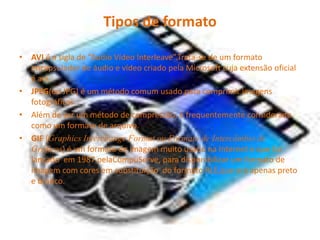 Tipos de formato
• AVI é a sigla de “Audio Vídeo Interleave”.Trata-se de um formato
encapsulador de áudio e vídeo criado pela Microsoft cuja extensão oficial
é avi.
• JPEG(ou JPG) é um método comum usado para comprimir imagens
fotográficas.
• Além de ser um método de compressão, é frequentemente considerado
como um formato de arquivo.
• GIF (Graphics Interchange Format ou Formato de Intercâmbio de
Gráficos) é um formato de imagem muito usado na Internet e que foi
lançado em 1987 pelaCompuServe, para disponibilizar um formato de
imagem com cores em substituição do formato RLE,que era apenas preto
e branco.
 