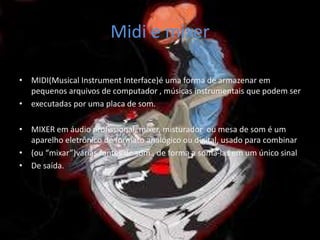 Midi e mixer
• MIDI(Musical Instrument Interface)é uma forma de armazenar em
pequenos arquivos de computador , músicas instrumentais que podem ser
• executadas por uma placa de som.
• MIXER em áudio profissional, mixer, misturador ou mesa de som é um
aparelho eletrônico de formato analógico ou digital, usado para combinar
• (ou “mixar”)várias fontes de som , de forma a somá-las em um único sinal
• De saída.
 