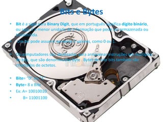Bits e Bytes
• Bit é a sigla para Binary Digit, que em português significa dígito binário,
ou seja, é a menor unidade de informação que pode ser armazenada ou
transmitida.
• Um bit pode assumir somente 2 valores, como 0 ou 1.
• Os computadores são idealizados para armazenar instruções em múltiplos
de bits, que são denominados byte . Bytes de oito bits também são
chamados de octetos.
• Bite= “0” ou “1”
• Byte= 8 x Bite
• Ex: A= 10010010
• B= 11001100
 