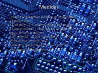 Medidas
•
Unidade de medida de memória de computador:
1 Byte(B)= 8 bits
1 Kilobyte(KB) = 1.000 bytes (aproximadamente)
1 Megabyte(MB) = 1.000 kilobytes ou 1.000.000
bytes (aproximadamente)
1 Gigabyte(GB) = 1.000 megabytes ou 1.000.000
kilobytes (aproximadamente)
• 1 Terabyte(TB)=1.000 gigabyte ou 1.000.000
• Megabyte(aproximadamente)
 