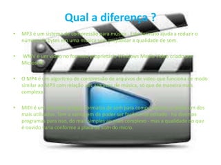 Qual a diferença ?
• MP3 é um sistema de compressão para música . Este formato ajuda a reduzir o
número de bytes em uma música sem prejudicar a qualidade de som.
• WMV é um vídeo no formato proprietário Windows Media Vídeo criado por
Microsoft.
• O MP4 é um algoritmo de compressão de arquivos de vídeo que funciona de modo
similar ao MP3 com relação aos arquivos de música, só que de maneira mais
complexa.
• MIDI é um dos mais antigos formatos de som para computadores, e ainda um dos
mais utilizados. Tem a vantagem de poder ser facilmente editado - há diversos
programas para isso, do mais simples ao mais complexo - mas a qualidade do que
é ouvido varia conforme a placa de som do micro.
 