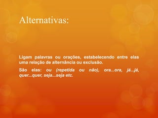 Alternativas:
Ligam palavras ou orações, estabelecendo entre elas
uma relação de alternância ou exclusão.
São elas: ou (repetida ou não), ora...ora, já...já,
quer...quer, seja...seja etc.
 