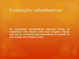 Conjunções subordinativas
As conjunções subordinativas possuem função de
estabelecer uma relação entre duas orações, relação
esta que se caracteriza pela dependência do sentido de
uma oração com relação a outra.
 