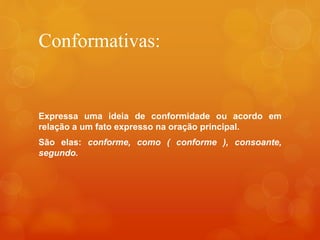 Conformativas:
Expressa uma ideia de conformidade ou acordo em
relação a um fato expresso na oração principal.
São elas: conforme, como ( conforme ), consoante,
segundo.
 