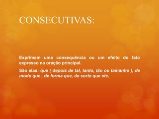 CONSECUTIVAS:
Exprimem uma consequência ou um efeito do fato
expresso na oração principal.
São elas: que ( depois de tal, tanto, tão ou tamanho ), de
modo que , de forma que, de sorte que etc.
 