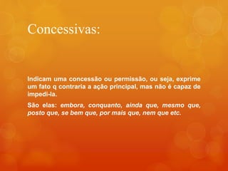 Concessivas:
Indicam uma concessão ou permissão, ou seja, exprime
um fato q contraria a ação principal, mas não é capaz de
impedi-la.
São elas: embora, conquanto, ainda que, mesmo que,
posto que, se bem que, por mais que, nem que etc.
 