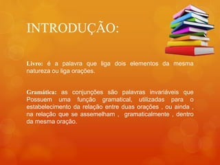 INTRODUÇÃO:
Livro: é a palavra que liga dois elementos da mesma
natureza ou liga orações.
Gramática: as conjunções são palavras invariáveis que
Possuem uma função gramatical, utilizadas para o
estabelecimento da relação entre duas orações , ou ainda ,
na relação que se assemelham , gramaticalmente , dentro
da mesma oração.
 