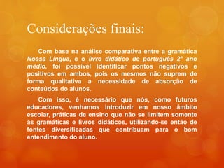Considerações finais:
Com base na análise comparativa entre a gramática
Nossa Língua, e o livro didático de português 2° ano
médio, foi possível identificar pontos negativos e
positivos em ambos, pois os mesmos não suprem de
forma qualitativa a necessidade de absorção de
conteúdos do alunos.
Com isso, é necessário que nós, como futuros
educadores, venhamos introduzir em nosso âmbito
escolar, práticas de ensino que não se limitem somente
ás gramáticas e livros didáticos, utilizando-se então de
fontes diversificadas que contribuam para o bom
entendimento do aluno.
 