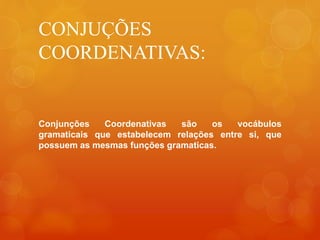 CONJUÇÕES
COORDENATIVAS:
Conjunções Coordenativas são os vocábulos
gramaticais que estabelecem relações entre si, que
possuem as mesmas funções gramaticas.
 