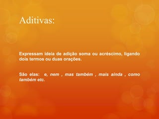 Aditivas:
Expressam ideia de adição soma ou acréscimo, ligando
dois termos ou duas orações.
São elas: e, nem , mas também , mais ainda , como
também etc.
 