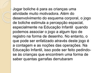 ◦ Jogar boliche é para as crianças uma
atividade muito motivadora. Além do
desenvolvimento do esquema corporal, o jogo
de boliche estimula a percepção espacial,
especialmente na Educação Infantil quando
podemos associar o jogo a algum tipo de
registro na forma de desenho. No entanto, o
que pode ser enfatizado através deste jogo é
a contagem e as noções das operações. Na
Educação Infantil, isso pode ser feito pedindo-
se às crianças que encontrem uma forma de
saber quantas garrafas derrubaram
 