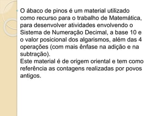 ◦ O ábaco de pinos é um material utilizado
como recurso para o trabalho de Matemática,
para desenvolver atividades envolvendo o
Sistema de Numeração Decimal, a base 10 e
o valor posicional dos algarismos, além das 4
operações (com mais ênfase na adição e na
subtração).
Este material é de origem oriental e tem como
referência as contagens realizadas por povos
antigos.
 