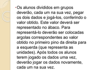 Os alunos divididos em grupos
deverão, cada um na sua vez, pegar
os dois dados e jogá-los, conferindo o
valor obtido. Este valor deverá ser
representado no ábaco. Para
representá-lo deverão ser colocadas
argolas correspondentes ao valor
obtido no primeiro pino da direita para
a esquerda (que representa as
unidades). Após todos os alunos
terem jogado os dados uma vez,
deverão jogar os dados novamente,
cada um na sua vez.
 