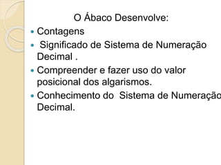 O Ábaco Desenvolve:
 Contagens
 Significado de Sistema de Numeração
Decimal .
 Compreender e fazer uso do valor
posicional dos algarismos.
 Conhecimento do Sistema de Numeração
Decimal.
 