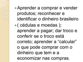 Aprender a comprar e vender
produtos; reconhecer e
identificar o dinheiro brasileiro
( cédulas e moedas );
aprender a pagar; dar troco e
conferir se o troco está
correto; aprender a “calcular”
o que pode comprar com o
dinheiro que tem e a
economizar nas compras.
 