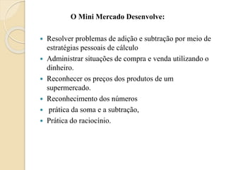 O Mini Mercado Desenvolve:
 Resolver problemas de adição e subtração por meio de
estratégias pessoais de cálculo
 Administrar situações de compra e venda utilizando o
dinheiro.
 Reconhecer os preços dos produtos de um
supermercado.
 Reconhecimento dos números
 prática da soma e a subtração,
 Prática do raciocínio.
 