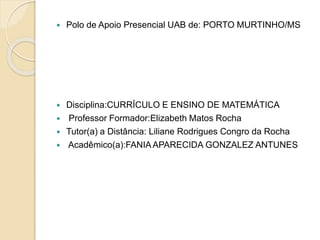  Polo de Apoio Presencial UAB de: PORTO MURTINHO/MS
 Disciplina:CURRÍCULO E ENSINO DE MATEMÁTICA
 Professor Formador:Elizabeth Matos Rocha
 Tutor(a) a Distância: Liliane Rodrigues Congro da Rocha
 Acadêmico(a):FANIAAPARECIDA GONZALEZ ANTUNES
 