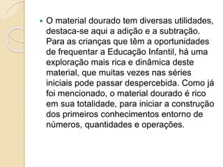  O material dourado tem diversas utilidades,
destaca-se aqui a adição e a subtração.
Para as crianças que têm a oportunidades
de frequentar a Educação Infantil, há uma
exploração mais rica e dinâmica deste
material, que muitas vezes nas séries
iniciais pode passar despercebida. Como já
foi mencionado, o material dourado é rico
em sua totalidade, para iniciar a construção
dos primeiros conhecimentos entorno de
números, quantidades e operações.
 