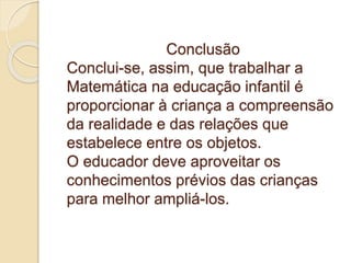 Conclusão
Conclui-se, assim, que trabalhar a
Matemática na educação infantil é
proporcionar à criança a compreensão
da realidade e das relações que
estabelece entre os objetos.
O educador deve aproveitar os
conhecimentos prévios das crianças
para melhor ampliá-los.
 