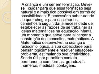 A criança é um ser em formação. Deve-
se cuidar para que essa formação seja
natural e a mais rica possível em termo de
possibilidades. É necessário saber aonde
se quer chegar para escolher os
caminhos a seguir, daí a necessidade de
estabelecer às razões de se trabalhar as
idéias matemáticas na educação infantil,
um momento que serve para alicerçar a
construção dos conceitos matemáticos. A
Matemática desenvolve na criança o
raciocínio lógico, a sua capacidade para
pensar logicamente e resolver situações-
problema, estimulando sua criatividade.
Sendo útil por permitir o contato
permanente com formas, grandezas
,números, medidas, contagens.
 