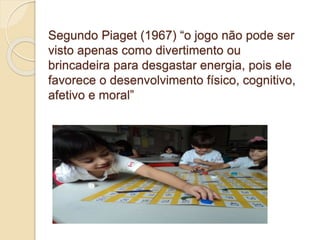 Segundo Piaget (1967) “o jogo não pode ser
visto apenas como divertimento ou
brincadeira para desgastar energia, pois ele
favorece o desenvolvimento físico, cognitivo,
afetivo e moral”
 