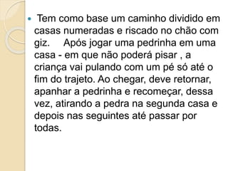  Tem como base um caminho dividido em
casas numeradas e riscado no chão com
giz. Após jogar uma pedrinha em uma
casa - em que não poderá pisar , a
criança vai pulando com um pé só até o
fim do trajeto. Ao chegar, deve retornar,
apanhar a pedrinha e recomeçar, dessa
vez, atirando a pedra na segunda casa e
depois nas seguintes até passar por
todas.
 