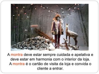 A montra deve estar sempre cuidada e apelativa e
deve estar em harmonia com o interior da loja.
A montra é o cartão de visita da loja e convida o
cliente a entrar.
 