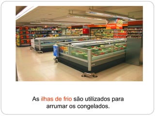 As ilhas de frio são utilizados para
arrumar os congelados.
 