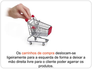 Os carrinhos de compra deslocam-se
ligeiramente para a esquerda de forma a deixar a
mão direita livre para o cliente poder agarrar os
produtos.
 