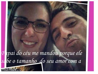 Papai do céu me mandou porque ele
sabe o tamanho do seu amor com a
mamãe...
 