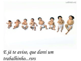 E já te aviso, que darei um
trabalhinho...rsrs
 