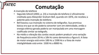 Comutação
A invenção do telefone
• Segundo GALLO (2002, p. 23) a invenção do telefone é oficialmente
creditada para Alexander Graham Bell, quando em 1876, ele recebeu a
patente pela invenção do telefone.
• Bell baseou sua invenção no sistema de telégrafos. Sua premissa
básica era que se ele poderia converter som em eletricidade, então a
energia elétrica gerada poderia ser manipulada em uma mensagem
codificada similar ao telégrafo.
• Na média a vibração das cordas vocais podem produzir uma variação
de frequência entre 20 Hz a 10k Hz como demonstra a figura 6. A faixa
de maior energia está entre 100 Hz a 1500 Hz e a faixa de maior
inteligibilidade está entre 1500 Hz a 8000 Hz.
 