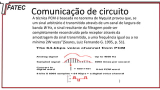 Comunicação de circuito
A técnica PCM é baseada no teorema de Nyquist provou que, se
um sinal arbitrário é transmitido através de um canal de largura de
banda W Hz, o sinal resultante da filtragem pode ser
completamente reconstruído pelo receptor através da
amostragem do sinal transmitido, a uma frequência igual ou a no
mínimo 2W vezes”(Soares, Luiz Fernando G. 1995, p. 51).
 