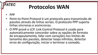 Protocolos WAN
• PPP
• Point-to-Point Protocol é um protocolo para transmissão de
pacotes através de linhas seriais. O protocolo PPP suporta
linhas síncronas e assíncronas.
• O PPP provê o LCP. Link Control Protocol é usado para
automaticamente concordar sobre as opções de formato
de encapsulamento, lidar com variações nos limites de
tamanho dos pacotes, detectar loops infinitos, detectar
erros de configuração, iniciar e terminar a conexão.
 
