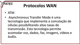 Protocolos WAN
• ATM
• Asynchronous Transfer Mode é uma
tecnologia que implementa a comutação de
células possibilitando altas taxas de
transmissão. Esta tecnologia permite
acomodar voz, dados, fax, imagens, vídeos e
áudio.
 