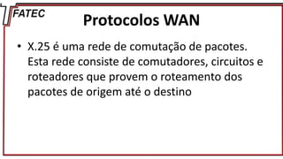 Protocolos WAN
• X.25 é uma rede de comutação de pacotes.
Esta rede consiste de comutadores, circuitos e
roteadores que provem o roteamento dos
pacotes de origem até o destino
 