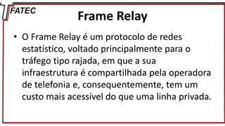 Frame Relay
• O Frame Relay é um protocolo de redes
estatístico, voltado principalmente para o
tráfego tipo rajada, em que a sua
infraestrutura é compartilhada pela operadora
de telefonia e, consequentemente, tem um
custo mais acessível do que uma linha privada.
 