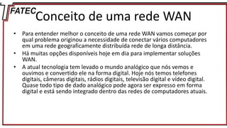 Conceito de uma rede WAN
• Para entender melhor o conceito de uma rede WAN vamos começar por
qual problema originou a necessidade de conectar vários computadores
em uma rede geograficamente distribuída rede de longa distância.
• Há muitas opções disponíveis hoje em dia para implementar soluções
WAN.
• A atual tecnologia tem levado o mundo analógico que nós vemos e
ouvimos e convertido ele na forma digital. Hoje nós temos telefones
digitais, câmeras digitais, rádios digitais, televisão digital e vídeo digital.
Quase todo tipo de dado analógico pode agora ser expresso em forma
digital e está sendo integrado dentro das redes de computadores atuais.
 