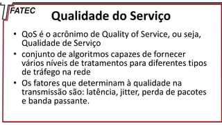 Qualidade do Serviço
• QoS é o acrônimo de Quality of Service, ou seja,
Qualidade de Serviço
• conjunto de algoritmos capazes de fornecer
vários níveis de tratamentos para diferentes tipos
de tráfego na rede
• Os fatores que determinam à qualidade na
transmissão são: latência, jitter, perda de pacotes
e banda passante.
 
