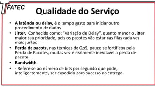 Qualidade do Serviço
• A latência ou delay, é o tempo gasto para iniciar outro
procedimento de dados
• Jitter, Conhecido como: “Variação de Delay”, quanto menor o Jitter
maior sua prioridade, pois os pacotes vão estar nas filas cada vez
mais juntos
• Perda de pacote, nas técnicas de QoS, pouco se fortificou pela
Perda de Pacotes, muitas vez é realmente inevitável a perda de
pacote
• Bandwidth
• - Refere-se ao número de bits por segundo que pode,
inteligentemente, ser expedido para sucesso na entrega.
 