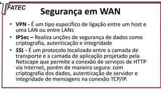 Segurança em WAN
• VPN - É um tipo específico de ligação entre um host e
uma LAN ou entre LANs
• IPSec – Realiza unções de segurança de dados como
criptografia, autenticação e integridade
• SSL - É um protocolo localizado entre a camada de
transporte e a camada de aplicação projetado pela
Netscape que permite a conexão de serviços de HTTP
via Internet, porém de maneira segura: com
criptografia dos dados, autenticação de servidor e
integridade de mensagens na conexão TCP/IP.
 