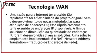 Tecnologia WAN
• Uma razão para a Internet ter crescido tão
rapidamente foi a flexibilidade do projeto original. Sem
o desenvolvimento de novas metodologias para
atribuição de endereços IP, esse rápido crescimento
teria exaurido os endereços IP disponíveis. A fim de
solucionar a diminuição da quantidade de endereços
IP, foram desenvolvidas diversas soluções. Uma solução
amplamente implementada é o NAT (Network Address
Translation – Tradução de Endereços de Rede).
 