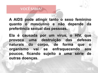 VOCÊ SABIA?
A AIDS pode atingir tanto o sexo feminino
quanto o masculino e não depende da
preferência sexual das pessoas.
Ela é causada por um vírus, o HIV, que
provoca uma destruição das defesas
naturais do corpo, de forma que o
organismo vai se enfraquecendo aos
poucos, ficando sujeito a uma série de
outras doenças.
 
