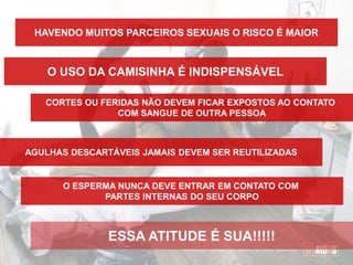 HAVENDO MUITOS PARCEIROS SEXUAIS O RISCO É MAIOR
O USO DA CAMISINHA É INDISPENSÁVEL
CORTES OU FERIDAS NÃO DEVEM FICAR EXPOSTOS AO CONTATO
COM SANGUE DE OUTRA PESSOA
AGULHAS DESCARTÁVEIS JAMAIS DEVEM SER REUTILIZADAS
O ESPERMA NUNCA DEVE ENTRAR EM CONTATO COM
PARTES INTERNAS DO SEU CORPO
ESSA ATITUDE É SUA!!!!!
 