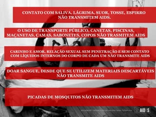 CONTATO COM SALIVA, LÁGRIMA, SUOR, TOSSE, ESPIRRO
NÃO TRANSMITEM AIDS.
O USO DE TRANSPORTE PÚBLICO, CANETAS, PISCINAS,
MAÇANETAS, CAMAS, SABONETES, COPOS NÃO TRASMITEM AIDS
CARINHO E AMOR, RELAÇÃO SEXUAL SEM PENETRAÇÃO E SEM CONTATO
COM LÍQUIDOS INTERNOS DO CORPO DE CADA UM NÃO TRANSMITE AIDS
DOAR SANGUE, DESDE QUE SE UTILIZEM MATERIAIS DESCARTÁVEIS
NÃO TRANSMITE AIDS
PICADAS DE MOSQUITOS NÃO TRANSMITEM AIDS
 