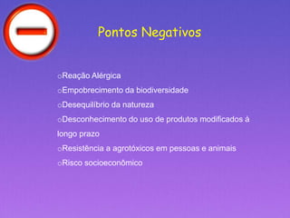 Pontos Negativos
oReação Alérgica
oEmpobrecimento da biodiversidade
oDesequilíbrio da natureza
oDesconhecimento do uso de produtos modificados à
longo prazo
oResistência a agrotóxicos em pessoas e animais
oRisco socioeconômico
 