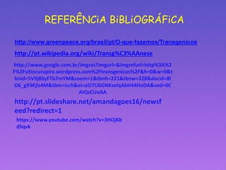 REFERÊNCiA BiBLiOGRÁFiCA
http://www.greenpeace.org/brasil/pt/O-que-fazemos/Transgenicos
http://pt.wikipedia.org/wiki/Transg%C3%AAnese
http://www.google.com.br/imgres?imgurl=&imgrefurl=http%3A%2
F%2Fsitiocurupira.wordpress.com%2Ftransgenicos%2F&h=0&w=0&t
bnid=5V9jBSyFTb7mYM&zoom=1&tbnh=221&tbnw=228&docid=8l
O6_g93Kjls4M&tbm=isch&ei=a5l7U6GNKselqAbH44HoDA&ved=0C
AIQsCUoAA
http://pt.slideshare.net/amandagoes16/newsf
eed?redirect=1
https://www.youtube.com/watch?v=3HOjKb
dSqvk
 
